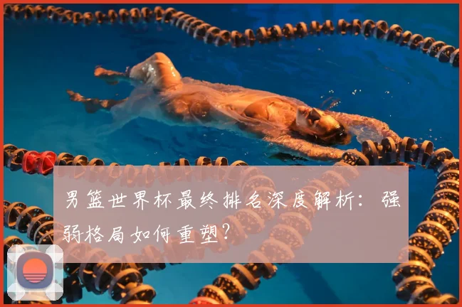 男篮世界杯最终排名深度解析:强弱格局如何重塑?