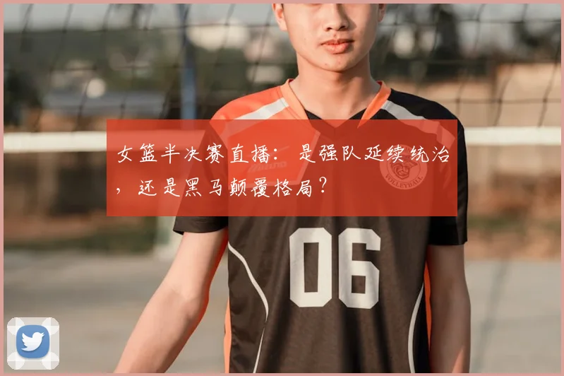 女篮半决赛直播：是强队延续统治，还是黑马颠覆格局？