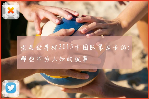 女足世界杯2015中国队幕后专访：那些不为人知的故事
