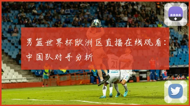 男篮世界杯欧洲区直播在线观看：中国队对手分析