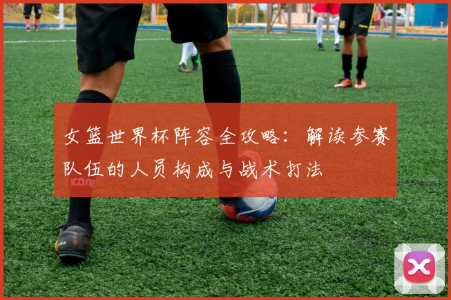 女篮世界杯阵容全攻略：解读参赛队伍的人员构成与战术打法