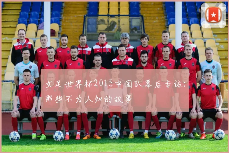 女足世界杯2015中国队幕后专访：那些不为人知的故事
