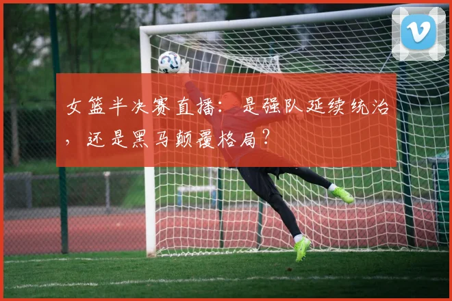 女篮半决赛直播：是强队延续统治，还是黑马颠覆格局？